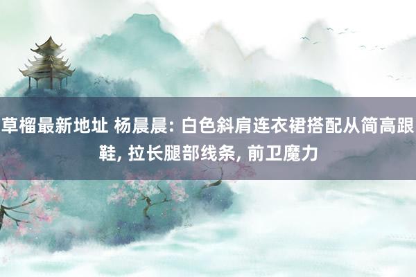 草榴最新地址 杨晨晨: 白色斜肩连衣裙搭配从简高跟鞋， 拉长腿部线条， 前卫魔力