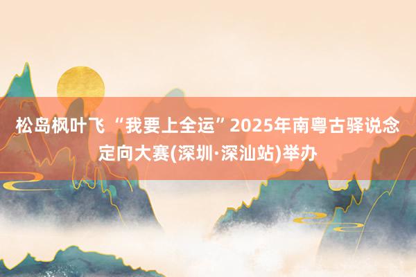 松岛枫叶飞 “我要上全运”2025年南粤古驿说念定向大赛(深圳·深汕站)举办