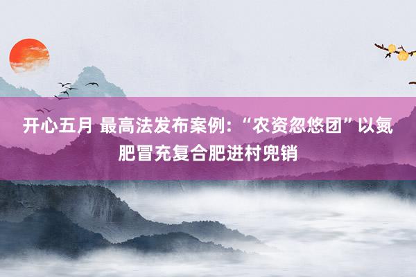 开心五月 最高法发布案例: “农资忽悠团”以氮肥冒充复合肥进村兜销