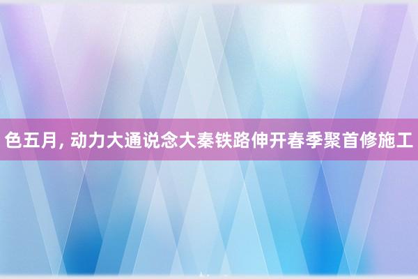 色五月， 动力大通说念大秦铁路伸开春季聚首修施工