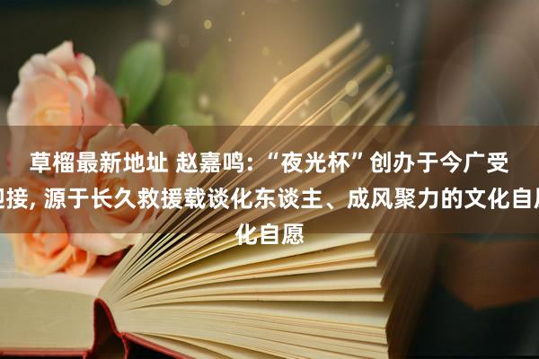 草榴最新地址 赵嘉鸣: “夜光杯”创办于今广受迎接， 源于长久救援载谈化东谈主、成风聚力的文化自愿