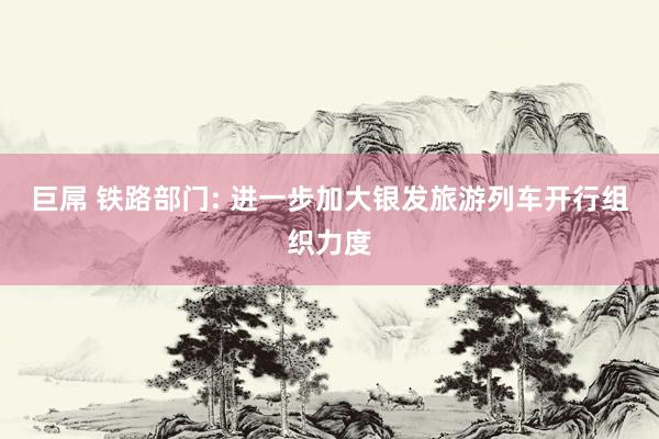 巨屌 铁路部门: 进一步加大银发旅游列车开行组织力度