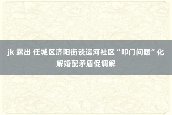 jk 露出 任城区济阳街谈运河社区“叩门问暖”化解婚配矛盾促调解