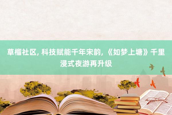 草榴社区， 科技赋能千年宋韵， 《如梦上塘》千里浸式夜游再升级