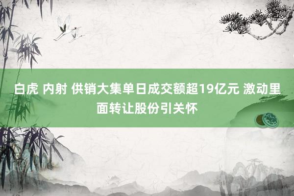 白虎 内射 供销大集单日成交额超19亿元 激动里面转让股份引关怀