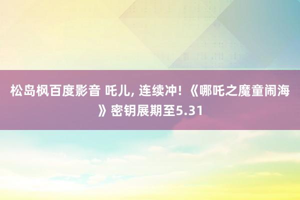 松岛枫百度影音 吒儿， 连续冲! 《哪吒之魔童闹海》密钥展期至5.31