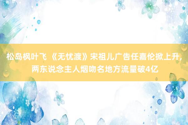 松岛枫叶飞 《无忧渡》宋祖儿广告任嘉伦掀上升， 两东说念主人烟吻名地方流量破4亿