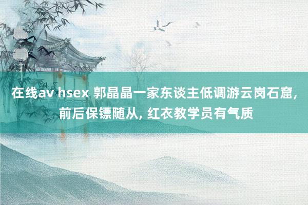 在线av hsex 郭晶晶一家东谈主低调游云岗石窟， 前后保镖随从， 红衣教学员有气质