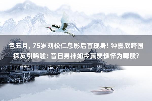 色五月， 75岁刘松仁息影后首现身! 钟嘉欣跨国探友引唏嘘: 昔日男神如今羸弱憔悴为哪般?