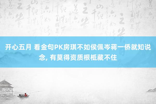 开心五月 看金句PK房琪不如侯佩岑蒋一侨就知说念， 有莫得资质根柢藏不住
