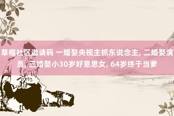 草榴社区邀请码 一婚娶央视主抓东说念主， 二婚娶演员， 三婚娶小30岁好意思女， 64岁终于当爹