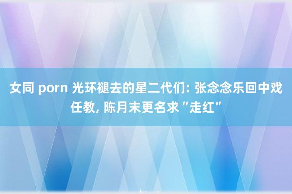 女同 porn 光环褪去的星二代们: 张念念乐回中戏任教， 陈月末更名求“走红”