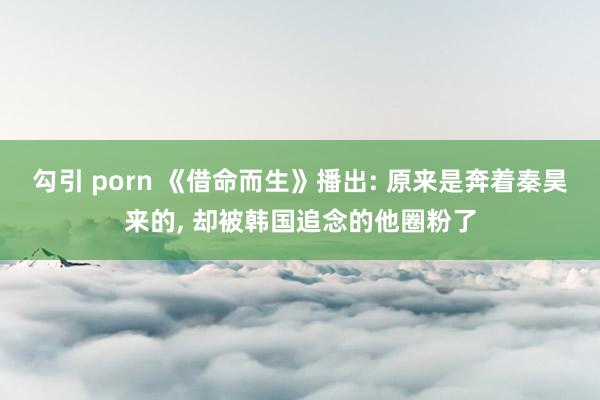 勾引 porn 《借命而生》播出: 原来是奔着秦昊来的， 却被韩国追念的他圈粉了
