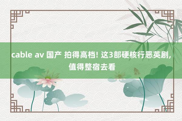 cable av 国产 拍得高档! 这3部硬核行恶英剧， 值得整宿去看