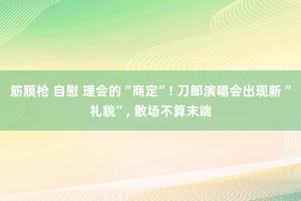 筋膜枪 自慰 理会的“商定”! 刀郎演唱会出现新“礼貌”， 散场不算末端