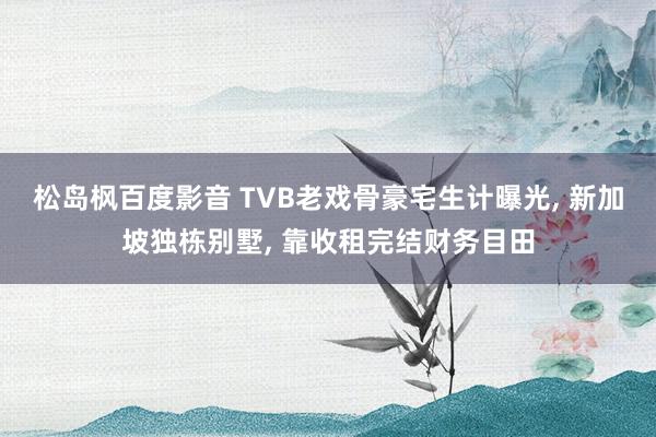 松岛枫百度影音 TVB老戏骨豪宅生计曝光， 新加坡独栋别墅， 靠收租完结财务目田