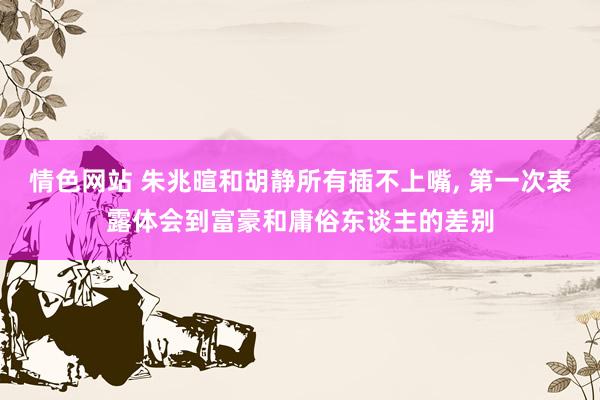 情色网站 朱兆暄和胡静所有插不上嘴， 第一次表露体会到富豪和庸俗东谈主的差别