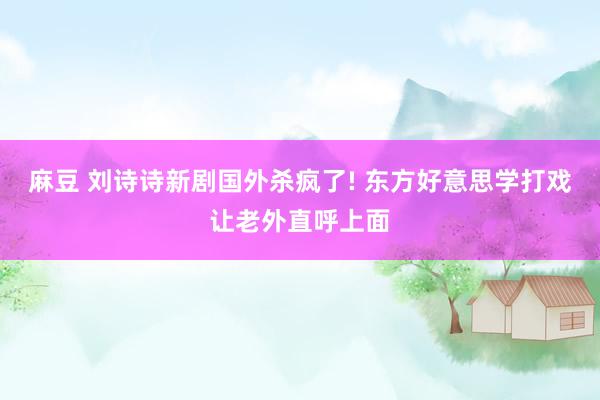 麻豆 刘诗诗新剧国外杀疯了! 东方好意思学打戏让老外直呼上面