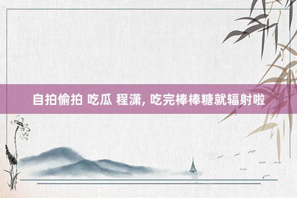 自拍偷拍 吃瓜 程潇， 吃完棒棒糖就辐射啦