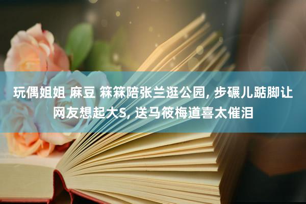 玩偶姐姐 麻豆 箖箖陪张兰逛公园， 步碾儿踮脚让网友想起大S， 送马筱梅道喜太催泪