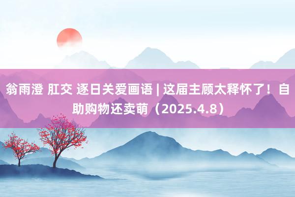 翁雨澄 肛交 逐日关爱画语 | 这届主顾太释怀了！自助购物还卖萌（2025.4.8）