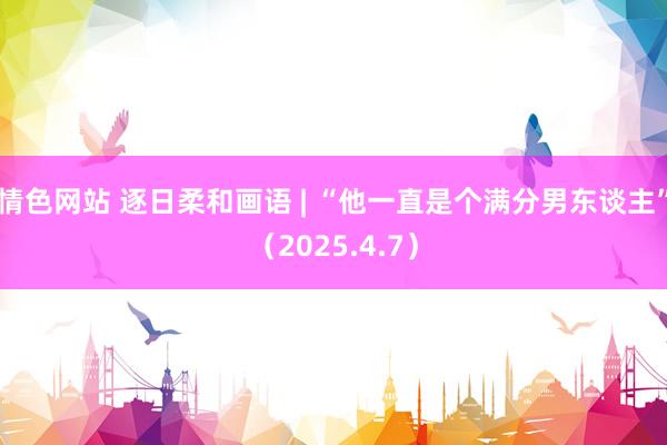 情色网站 逐日柔和画语 | “他一直是个满分男东谈主”（2025.4.7）