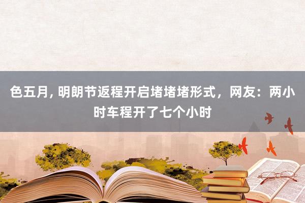 色五月， 明朗节返程开启堵堵堵形式，网友：两小时车程开了七个小时