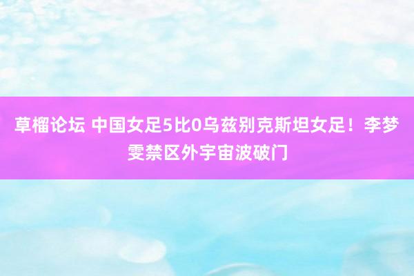 草榴论坛 中国女足5比0乌兹别克斯坦女足！李梦雯禁区外宇宙波破门