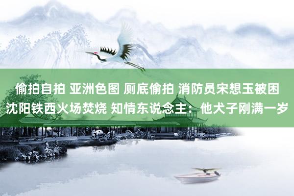 偷拍自拍 亚洲色图 厕底偷拍 消防员宋想玉被困沈阳铁西火场焚烧 知情东说念主：他犬子刚满一岁