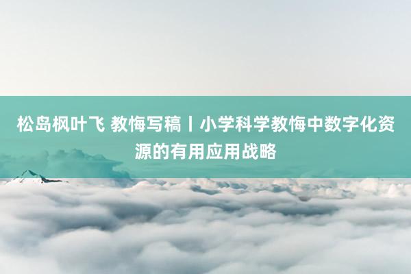 松岛枫叶飞 教悔写稿丨小学科学教悔中数字化资源的有用应用战略