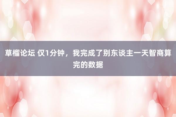草榴论坛 仅1分钟，我完成了别东谈主一天智商算完的数据