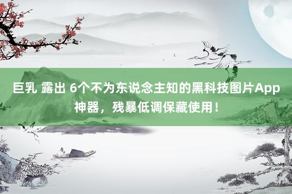 巨乳 露出 6个不为东说念主知的黑科技图片App神器，残暴低调保藏使用！