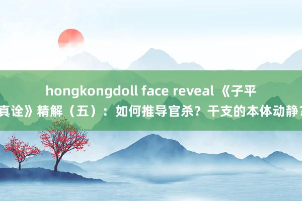hongkongdoll face reveal 《子平真诠》精解（五）：如何推导官杀？干支的本体动静？
