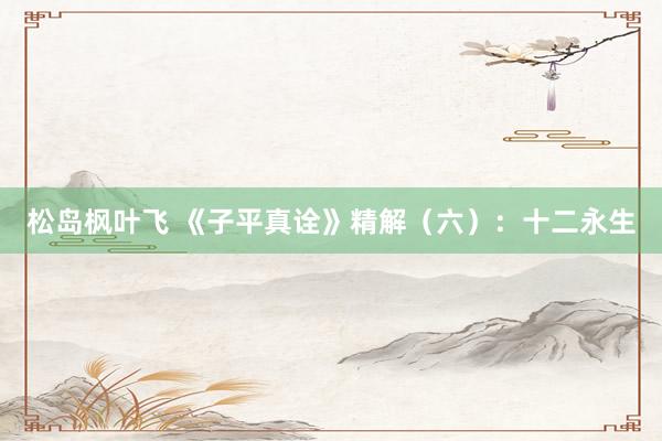 松岛枫叶飞 《子平真诠》精解（六）：十二永生