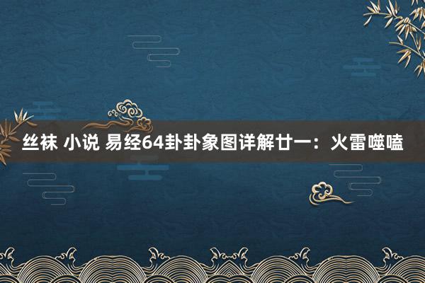 丝袜 小说 易经64卦卦象图详解廿一：火雷噬嗑
