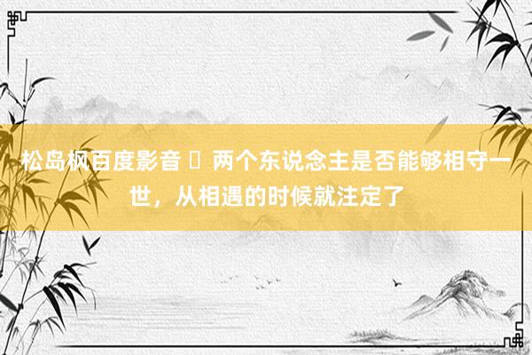松岛枫百度影音 ​两个东说念主是否能够相守一世，从相遇的时候就注定了
