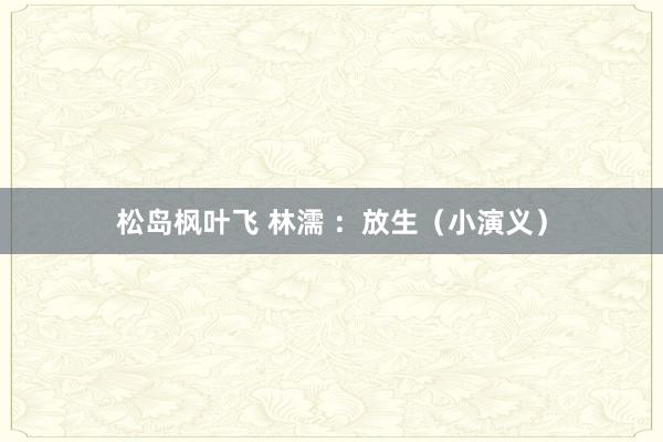 松岛枫叶飞 林濡 ：放生（小演义）