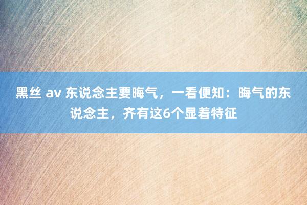 黑丝 av 东说念主要晦气,一看便知:晦气的东说念主,齐有这6个显着特征