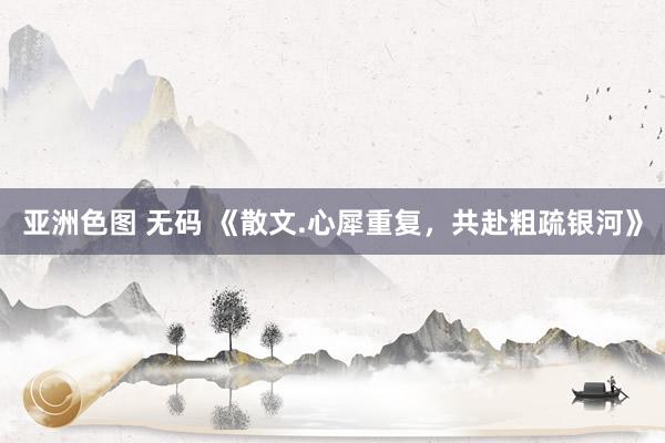 亚洲色图 无码 《散文.心犀重复，共赴粗疏银河》