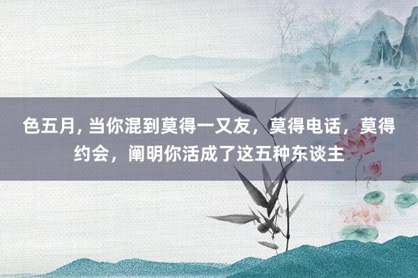 色五月, 当你混到莫得一又友,莫得电话,莫得约会,阐明你活成了这五种东谈主