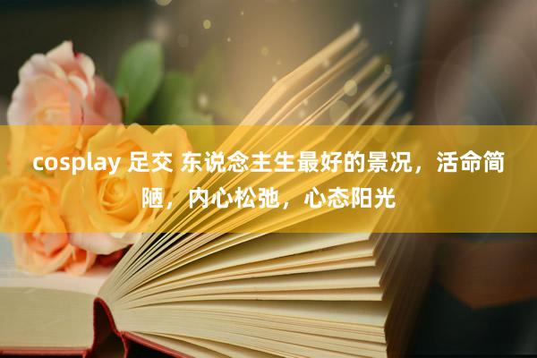 cosplay 足交 东说念主生最好的景况，活命简陋，内心松弛，心态阳光