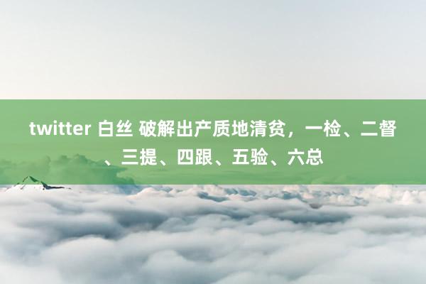 twitter 白丝 破解出产质地清贫，一检、二督、三提、四跟、五验、六总