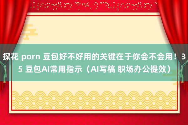 探花 porn 豆包好不好用的关键在于你会不会用！35 豆包AI常用指示（AI写稿 职场办公提效）