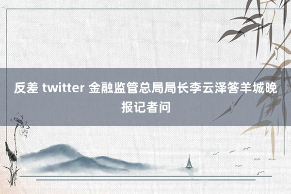 反差 twitter 金融监管总局局长李云泽答羊城晚报记者问