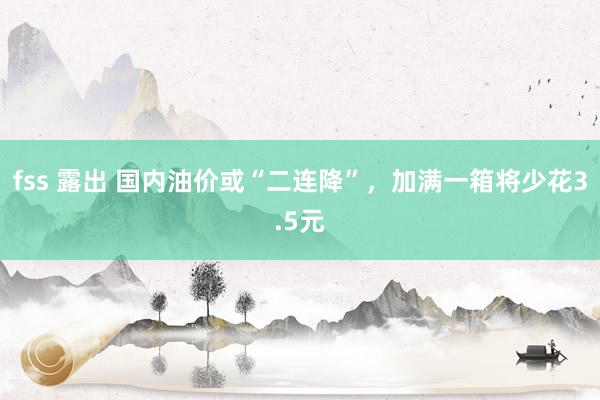fss 露出 国内油价或“二连降”，加满一箱将少花3.5元