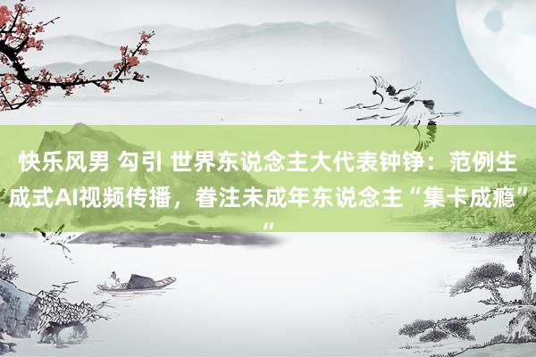 快乐风男 勾引 世界东说念主大代表钟铮：范例生成式AI视频传播，眷注未成年东说念主“集卡成瘾”