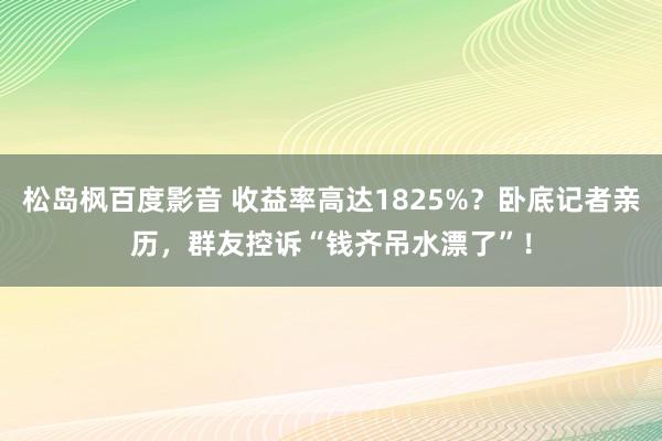 松岛枫百度影音 收益率高达1825%？卧底记者亲历，群友控诉“钱齐吊水漂了”！