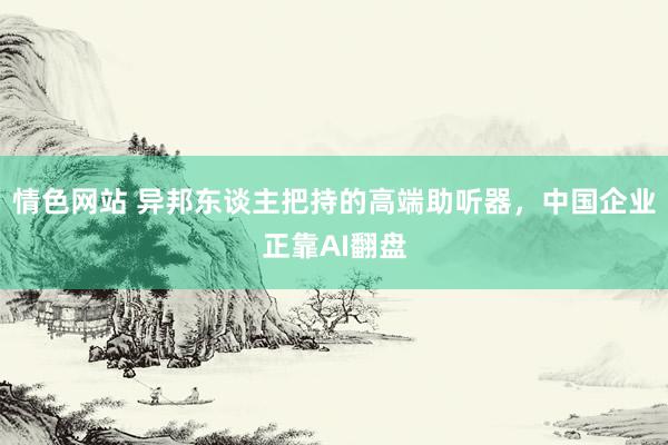 情色网站 异邦东谈主把持的高端助听器，中国企业正靠AI翻盘