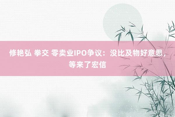 修艳弘 拳交 零卖业IPO争议：没比及物好意思，等来了宏信